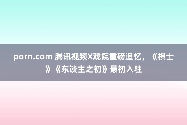 porn.com 腾讯视频X戏院重磅追忆，《棋士》《东谈主之初》最初入驻