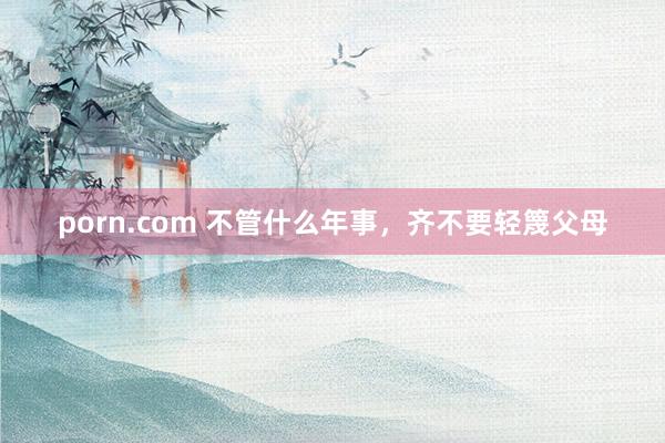 porn.com 不管什么年事，齐不要轻篾父母