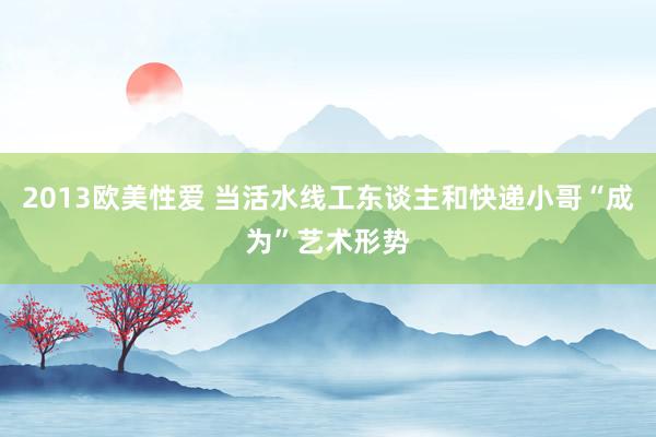 2013欧美性爱 当活水线工东谈主和快递小哥“成为”艺术形势