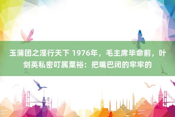 玉蒲团之淫行天下 1976年，毛主席毕命前，叶剑英私密叮属粟裕：把嘴巴闭的牢牢的