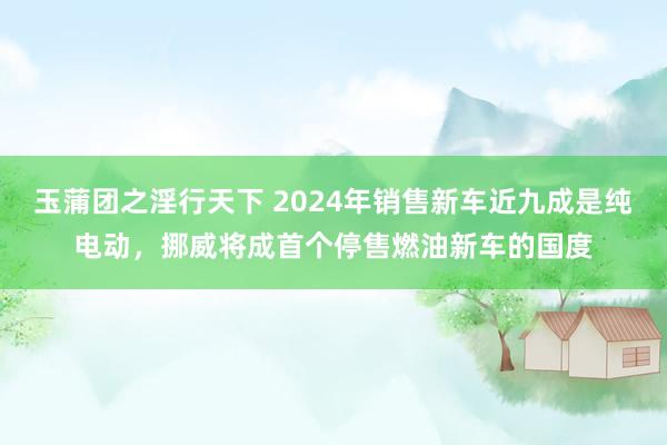 玉蒲团之淫行天下 2024年销售新车近九成是纯电动，挪威将成首个停售燃油新车的国度