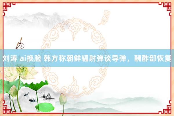 刘涛 ai换脸 韩方称朝鲜辐射弹谈导弹，酬酢部恢复
