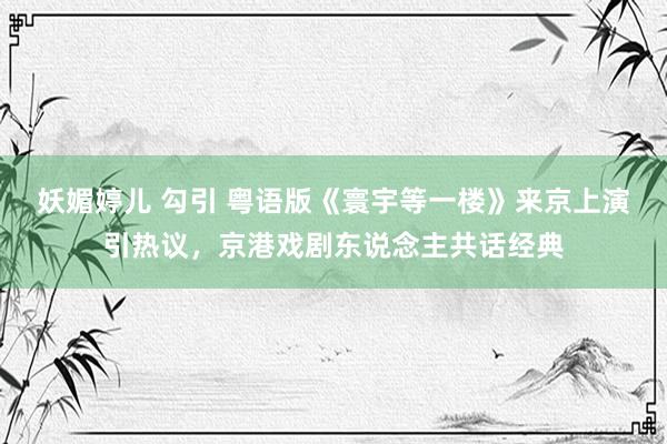 妖媚婷儿 勾引 粤语版《寰宇等一楼》来京上演引热议，京港戏剧东说念主共话经典