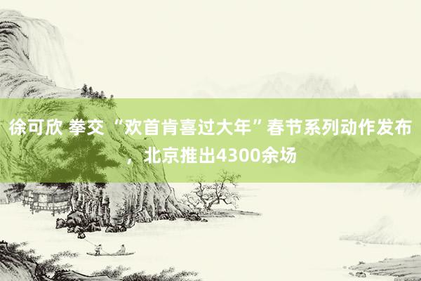 徐可欣 拳交 “欢首肯喜过大年”春节系列动作发布，北京推出4300余场