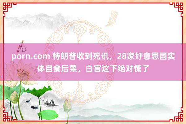 porn.com 特朗普收到死讯，28家好意思国实体自食后果，白宫这下绝对慌了