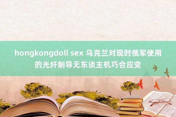 hongkongdoll sex 乌克兰对现时俄军使用的光纤制导无东谈主机巧合应变