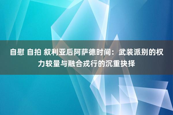 自慰 自拍 叙利亚后阿萨德时间：武装派别的权力较量与融合戎行的沉重抉择