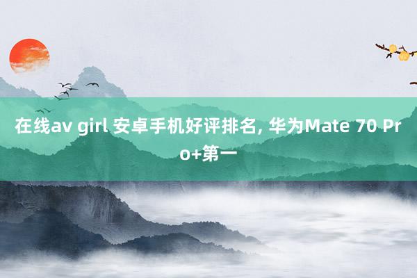在线av girl 安卓手机好评排名， 华为Mate 70 Pro+第一