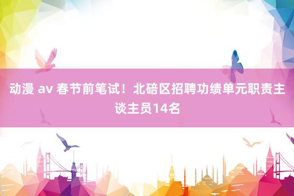 动漫 av 春节前笔试！北碚区招聘功绩单元职责主谈主员14名