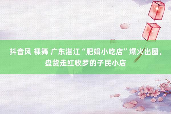 抖音风 裸舞 广东湛江“肥娟小吃店”爆火出圈，盘货走红收罗的子民小店