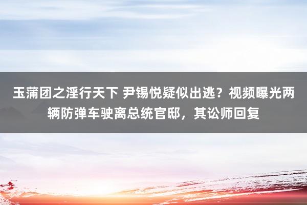 玉蒲团之淫行天下 尹锡悦疑似出逃？视频曝光两辆防弹车驶离总统官邸，其讼师回复
