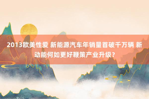2013欧美性爱 新能源汽车年销量首破千万辆 新动能何如更好鞭策产业升级？