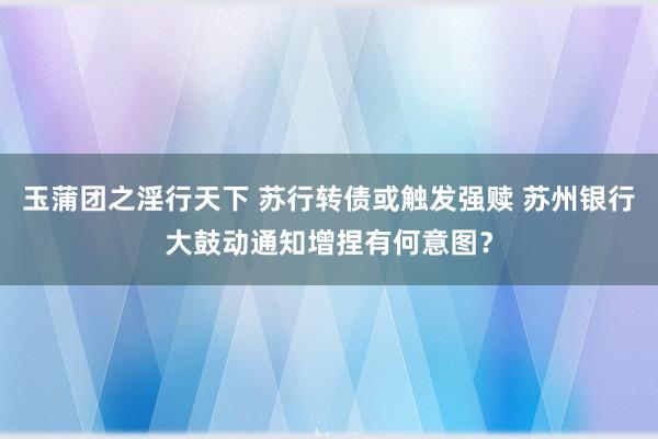 玉蒲团之淫行天下 苏行转债或触发强赎 苏州银行大鼓动通知增捏有何意图？