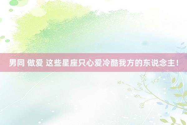 男同 做爱 这些星座只心爱冷酷我方的东说念主！