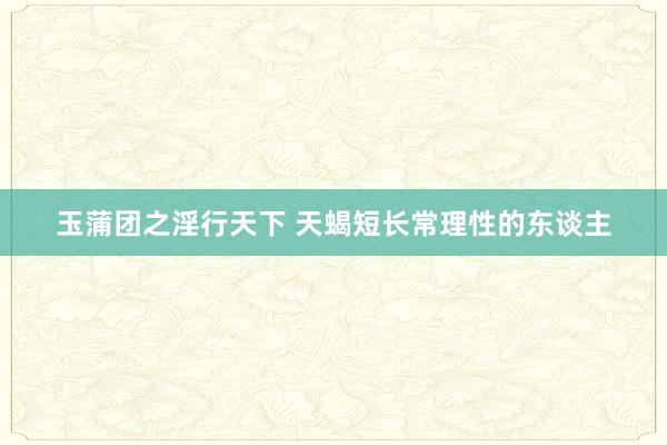 玉蒲团之淫行天下 天蝎短长常理性的东谈主