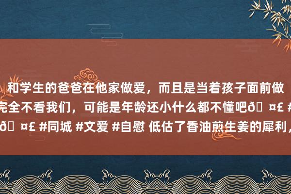 和学生的爸爸在他家做爱，而且是当着孩子面前做爱，太刺激了，孩子完全不看我们，可能是年龄还小什么都不懂吧🤣 #同城 #文爱 #自慰 低估了香油煎生姜的犀利，吃完就自得了！