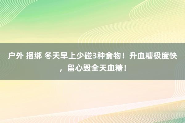户外 捆绑 冬天早上少碰3种食物！升血糖极度快，留心毁全天血糖！