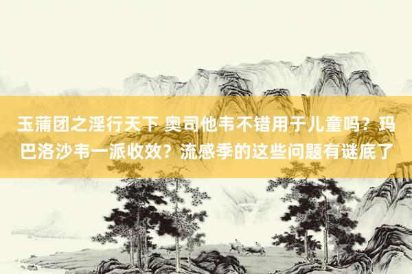 玉蒲团之淫行天下 奥司他韦不错用于儿童吗？玛巴洛沙韦一派收效？流感季的这些问题有谜底了