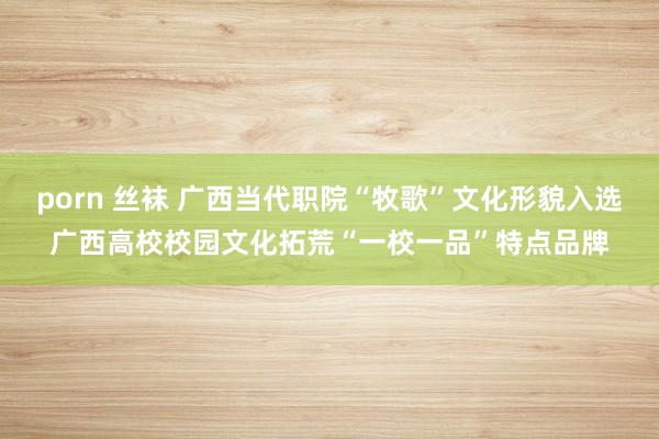 porn 丝袜 广西当代职院“牧歌”文化形貌入选广西高校校园文化拓荒“一校一品”特点品牌