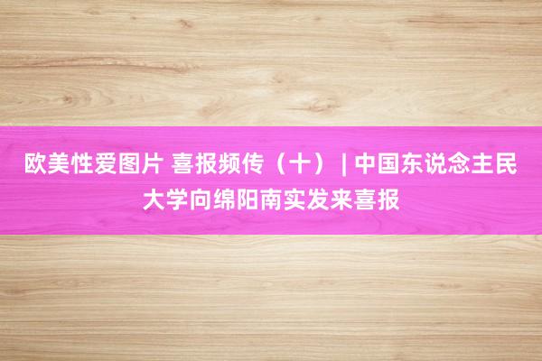 欧美性爱图片 喜报频传（十） | 中国东说念主民大学向绵阳南实发来喜报