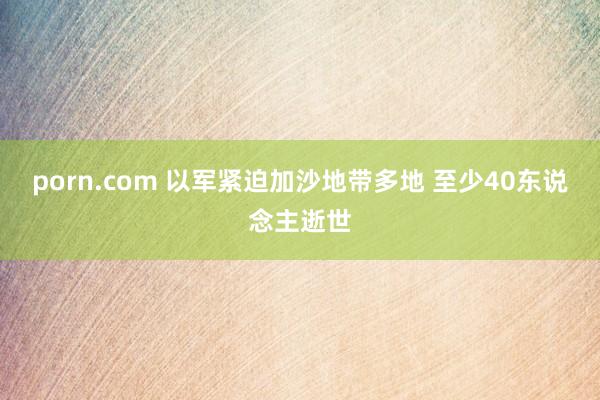 porn.com 以军紧迫加沙地带多地 至少40东说念主逝世