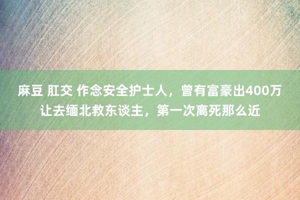 麻豆 肛交 作念安全护士人，曾有富豪出400万让去缅北救东谈主，第一次离死那么近