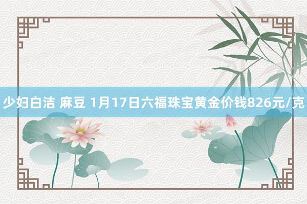 少妇白洁 麻豆 1月17日六福珠宝黄金价钱826元/克