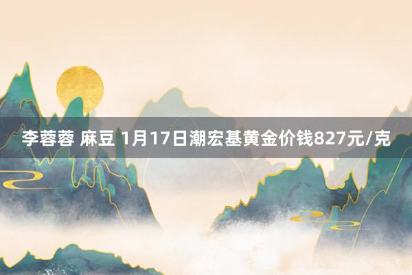 李蓉蓉 麻豆 1月17日潮宏基黄金价钱827元/克