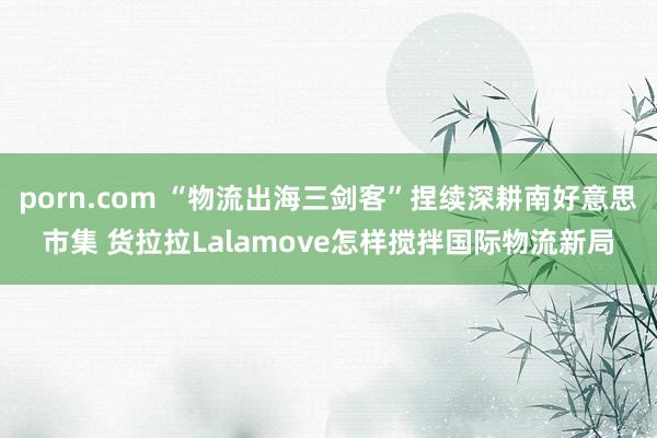 porn.com “物流出海三剑客”捏续深耕南好意思市集 货拉拉Lalamove怎样搅拌国际物流新局