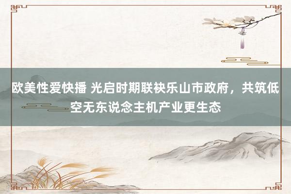 欧美性爱快播 光启时期联袂乐山市政府，共筑低空无东说念主机产业更生态