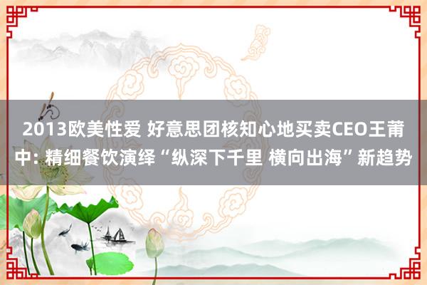 2013欧美性爱 好意思团核知心地买卖CEO王莆中: 精细餐饮演绎“纵深下千里 横向出海”新趋势