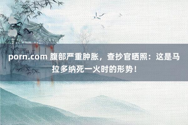 porn.com 腹部严重肿胀，查抄官晒照：这是马拉多纳死一火时的形势！
