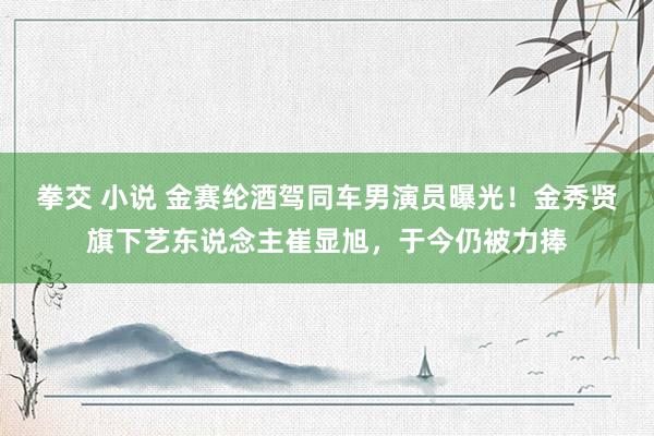 拳交 小说 金赛纶酒驾同车男演员曝光！金秀贤旗下艺东说念主崔显旭，于今仍被力捧