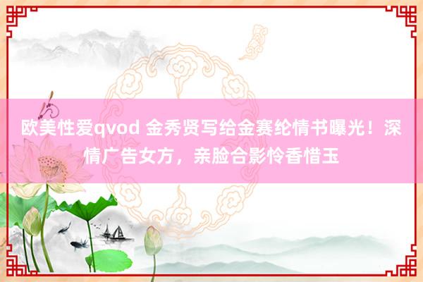 欧美性爱qvod 金秀贤写给金赛纶情书曝光！深情广告女方，亲脸合影怜香惜玉