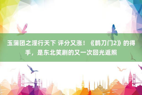 玉蒲团之淫行天下 评分又涨！《鹊刀门2》的得手，是东北笑剧的又一次回光返照