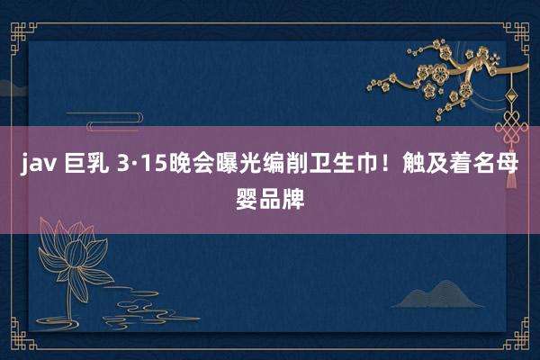 jav 巨乳 3·15晚会曝光编削卫生巾！触及着名母婴品牌