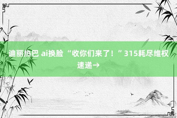 迪丽热巴 ai换脸 “收你们来了！”315耗尽维权速递→