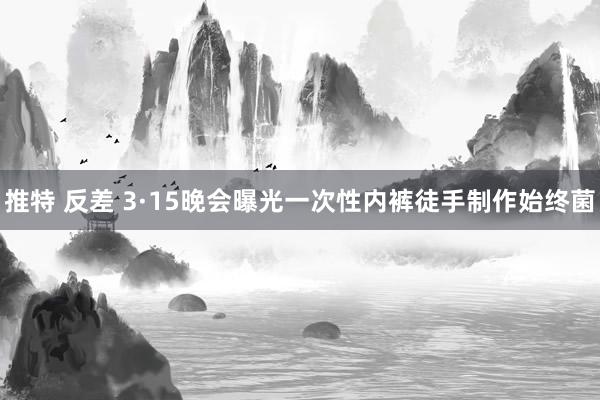 推特 反差 3·15晚会曝光一次性内裤徒手制作始终菌