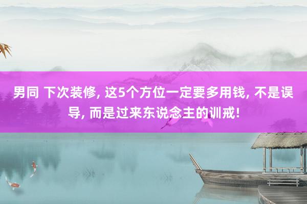 男同 下次装修， 这5个方位一定要多用钱， 不是误导， 而是过来东说念主的训戒!