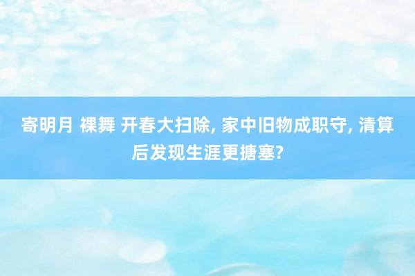 寄明月 裸舞 开春大扫除， 家中旧物成职守， 清算后发现生涯更搪塞?