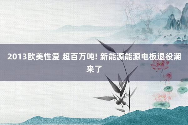 2013欧美性爱 超百万吨! 新能源能源电板退役潮来了
