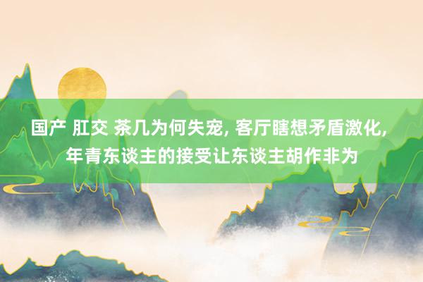 国产 肛交 茶几为何失宠， 客厅瞎想矛盾激化， 年青东谈主的接受让东谈主胡作非为