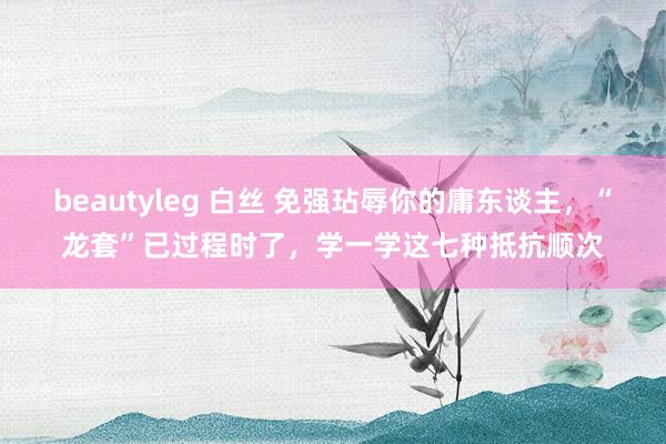beautyleg 白丝 免强玷辱你的庸东谈主，“龙套”已过程时了，学一学这七种抵抗顺次