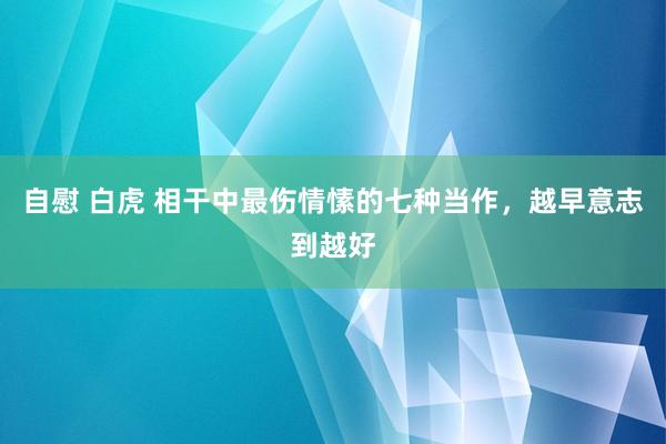 自慰 白虎 相干中最伤情愫的七种当作，越早意志到越好