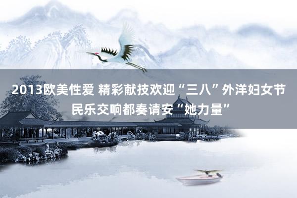 2013欧美性爱 精彩献技欢迎“三八”外洋妇女节 民乐交响都奏请安“她力量”
