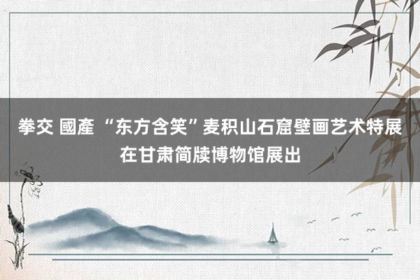 拳交 國產 “东方含笑”麦积山石窟壁画艺术特展在甘肃简牍博物馆展出