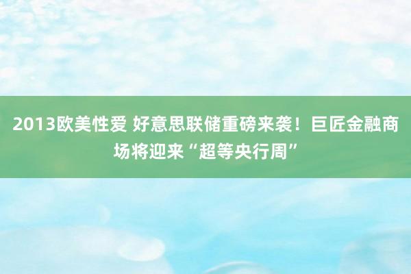2013欧美性爱 好意思联储重磅来袭！巨匠金融商场将迎来“超等央行周”