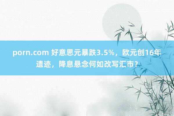porn.com 好意思元暴跌3.5%，欧元创16年遗迹，降息悬念何如改写汇市？