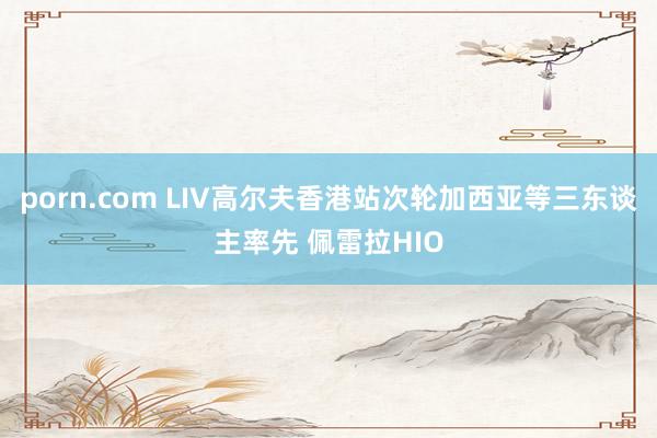 porn.com LIV高尔夫香港站次轮加西亚等三东谈主率先 佩雷拉HIO