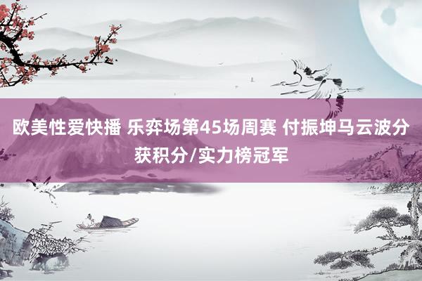 欧美性爱快播 乐弈场第45场周赛 付振坤马云波分获积分/实力榜冠军